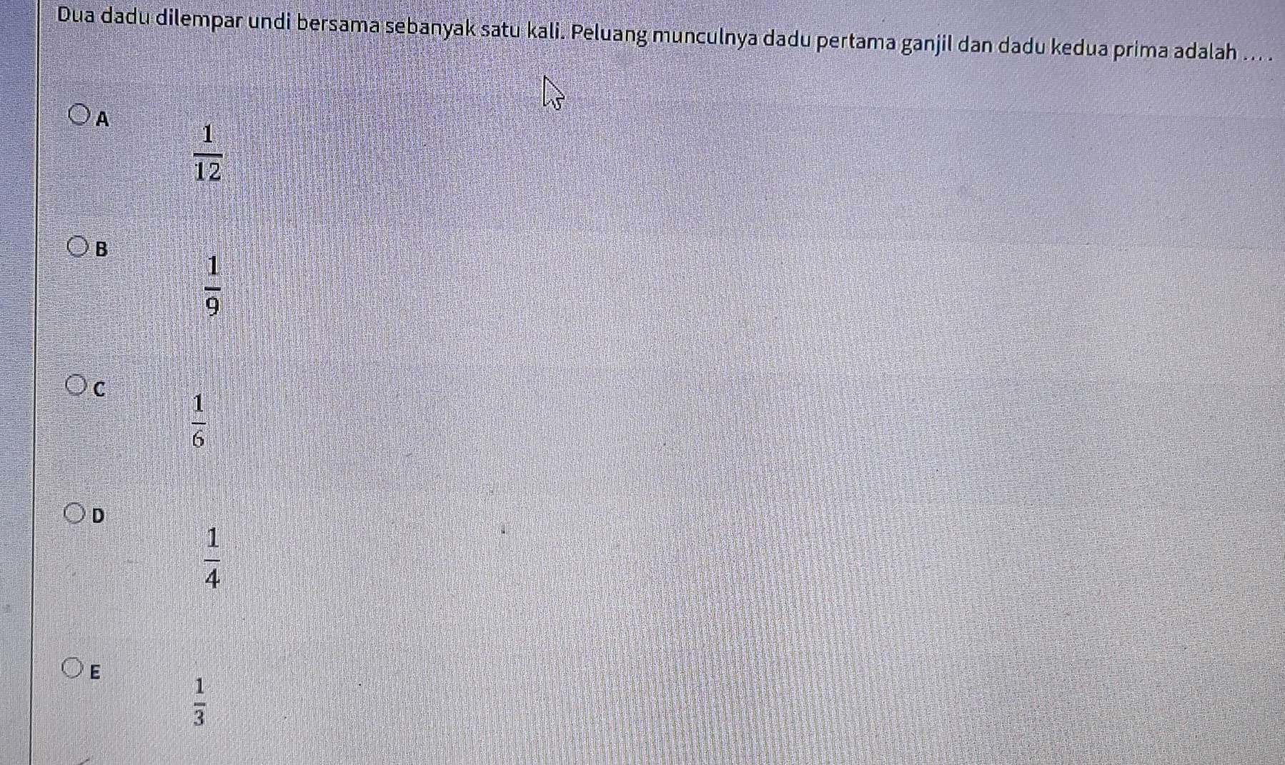 Dua dadu dilempar undi bersama sebanyak satu kali. Peluang munculnya dadu pertama ganjil dan dadu kedua prima adalah ... .
A
 1/12 
B
 1/9 
C
 1/6 
D
 1/4 
E
 1/3 