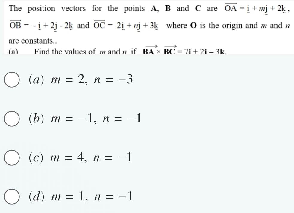 The position vectors for the points A, B and C are vector OA=_ i+mj+2k,
vector OB=-_ i+2j-2k and vector OC=2_ i+nj+3k where O is the origin and m and n
are constants..
(a) Find the values of m and n if vector BA* vector RC=7i+2i-3k
(a) m=2, n=-3
(b) m=-1, n=-1
(c) m=4, n=-1
(d) m=1, n=-1