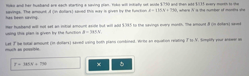 Yoko and her husband are each starting a saving plan. Yoko will initially set aside $750 and then add $135 every month to the 
savings. The amount A (in dollars) saved this way is given by the function A=135N+750 , where N is the number of months she 
has been saving. 
Her husband will not set an initial amount aside but will add $385 to the savings every month. The amount B (in dollars) saved 
using this plan is given by the function B=385N. 
Let 7 be total amount (in dollars) saved using both plans combined. Write an equation relating ア to N. Simplify your answer as 
much as possible.
T=385N+750
×