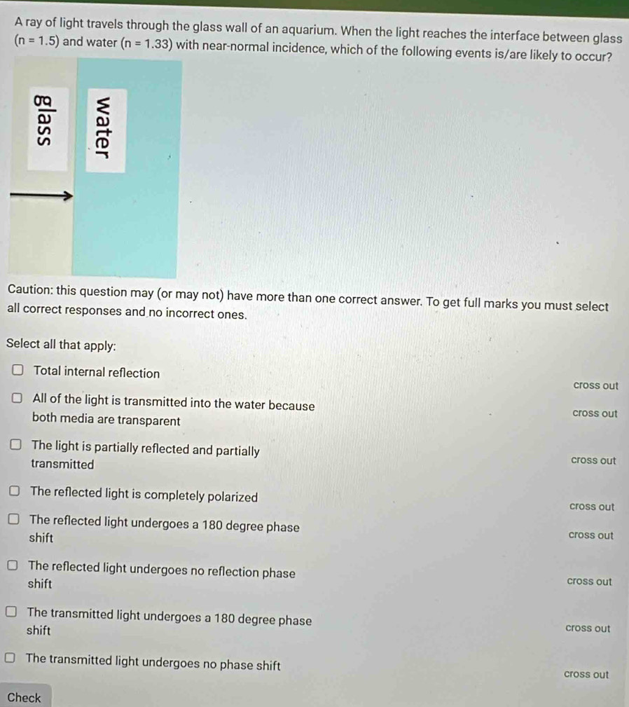 A ray of light travels through the glass wall of an aquarium. When the light reaches the interface between glass
(n=1.5) and water (n=1.33) with near-normal incidence, which of the following events is/are likely to occur?
Caution: this question may (or may not) have more than one correct answer. To get full marks you must select
all correct responses and no incorrect ones.
Select all that apply:
Total internal reflection
cross out
All of the light is transmitted into the water because cross out
both media are transparent
The light is partially reflected and partially cross out
transmitted
The reflected light is completely polarized cross out
The reflected light undergoes a 180 degree phase cross out
shift
The reflected light undergoes no reflection phase cross out
shift
The transmitted light undergoes a 180 degree phase cross out
shift
The transmitted light undergoes no phase shift cross out
Check