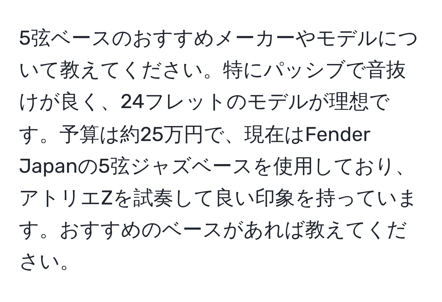 5弦ベースのおすすめメーカーやモデルについて教えてください。特にパッシブで音抜けが良く、24フレットのモデルが理想です。予算は約25万円で、現在はFender Japanの5弦ジャズベースを使用しており、アトリエZを試奏して良い印象を持っています。おすすめのベースがあれば教えてください。