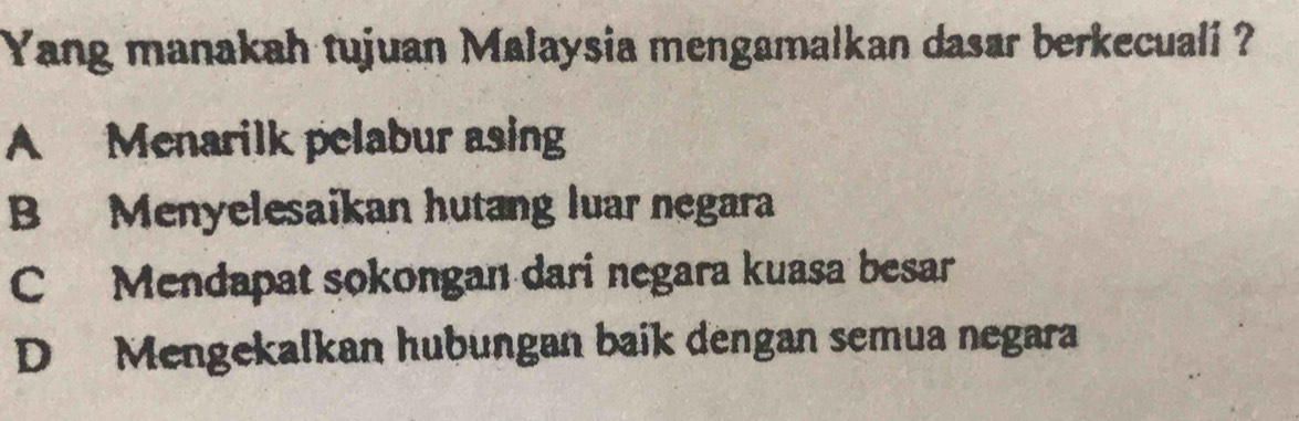 Yang manakah tujuan Malaysia mengamalkan dasar berkecuali ?
A Menarilk pelabur asing
B Menyelesaikan hutang luar negara
C Mendapat sokongan dari negara kuasa besar
D Mengekalkan hubungan baik dengan semua negara