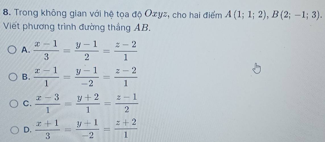 Trong không gian với hệ tọa độ Oxyz, cho hai điểm A(1;1;2), B(2;-1;3). 
Viết phương trình đường thắng AB.
A.  (x-1)/3 = (y-1)/2 = (z-2)/1 
B.  (x-1)/1 = (y-1)/-2 = (z-2)/1 
C.  (x-3)/1 = (y+2)/1 = (z-1)/2 
D.  (x+1)/3 = (y+1)/-2 = (z+2)/1 