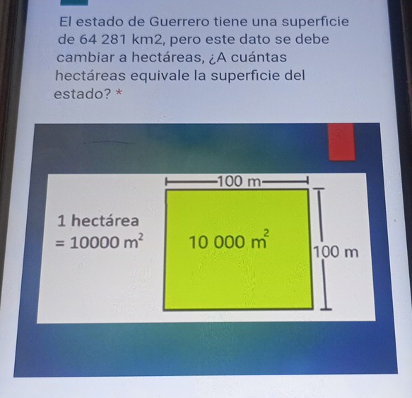 El estado de Guerrero tiene una superficie
de 64 281 km2, pero este dato se debe
cambiar a hectáreas, ¿A cuántas
hectáreas equivale la superficie del
estado? *
1 hectárea
=10000m^2