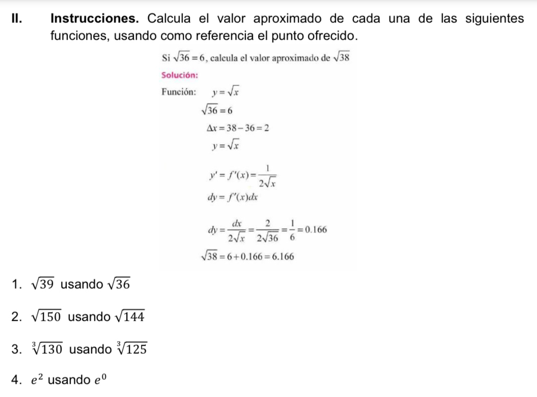 Instrucciones. Calcula el valor aproximado de cada una de las siguientes 
funciones, usando como referencia el punto ofrecido. 
Si sqrt(36)=6 , calcula el valor aproximado de sqrt(38)
Solución: 
Función: y=sqrt(x)
sqrt(36)=6
△ x=38-36=2
y=sqrt(x)
y'=f'(x)= 1/2sqrt(x) 
dy=f'(x)dx
dy= dx/2sqrt(x) = 2/2sqrt(36) = 1/6 =0.166
sqrt(38)=6+0.166=6.166
1. sqrt(39) usando sqrt(36)
2. sqrt(150) usando sqrt(144)
3. sqrt[3](130) usando sqrt[3](125)
4. e^2 usando e^0