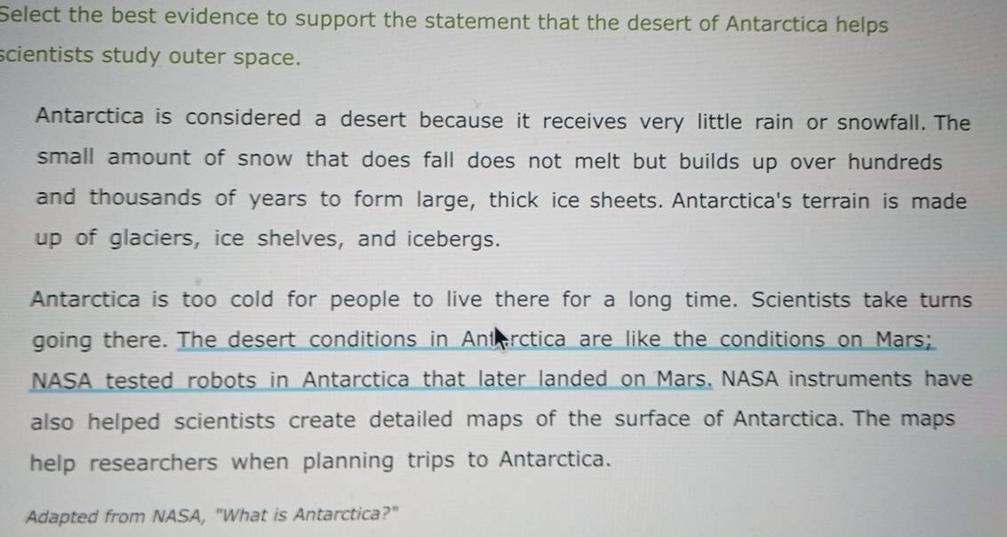 Select the best evidence to support the statement that the desert of Antarctica helps 
scientists study outer space. 
Antarctica is considered a desert because it receives very little rain or snowfall. The 
small amount of snow that does fall does not melt but builds up over hundreds 
and thousands of years to form large, thick ice sheets. Antarctica's terrain is made 
up of glaciers, ice shelves, and icebergs. 
Antarctica is too cold for people to live there for a long time. Scientists take turns 
going there. The desert conditions in Anterctica are like the conditions on Mars; 
NASA tested robots in Antarctica that later landed on Mars, NASA instruments have 
also helped scientists create detailed maps of the surface of Antarctica. The maps 
help researchers when planning trips to Antarctica. 
Adapted from NASA, "What is Antarctica?"