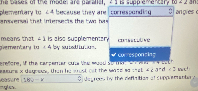 the bases of the model are parallel, 41 is supplementary to ∠ 2 an
plementary to ∠ 4 because they are corresponding C angles 
ansversal that intersects the two bas
means that ∠ 1 is also supplementary consecutive
plementary to ∠ 4 by substitution.
corresponding
erefore, if the carpenter cuts the wood so that z I and 24 each
easure x degrees, then he must cut the wood so that ∠ 2 and ∠ 3 each
easure 180-x degrees by the definition of supplementary
ngles.