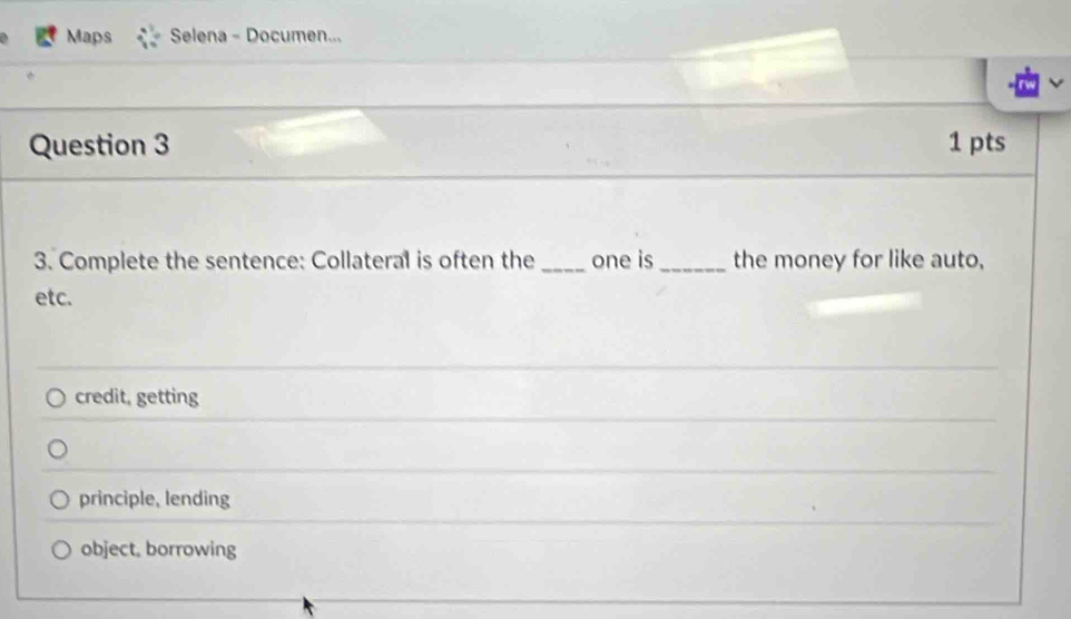 Maps Selena - Documen...
Question 3 1 pts
3. Complete the sentence: Collateral is often the one is_ the money for like auto,
etc.
credit, getting
principle, lending
object, borrowing