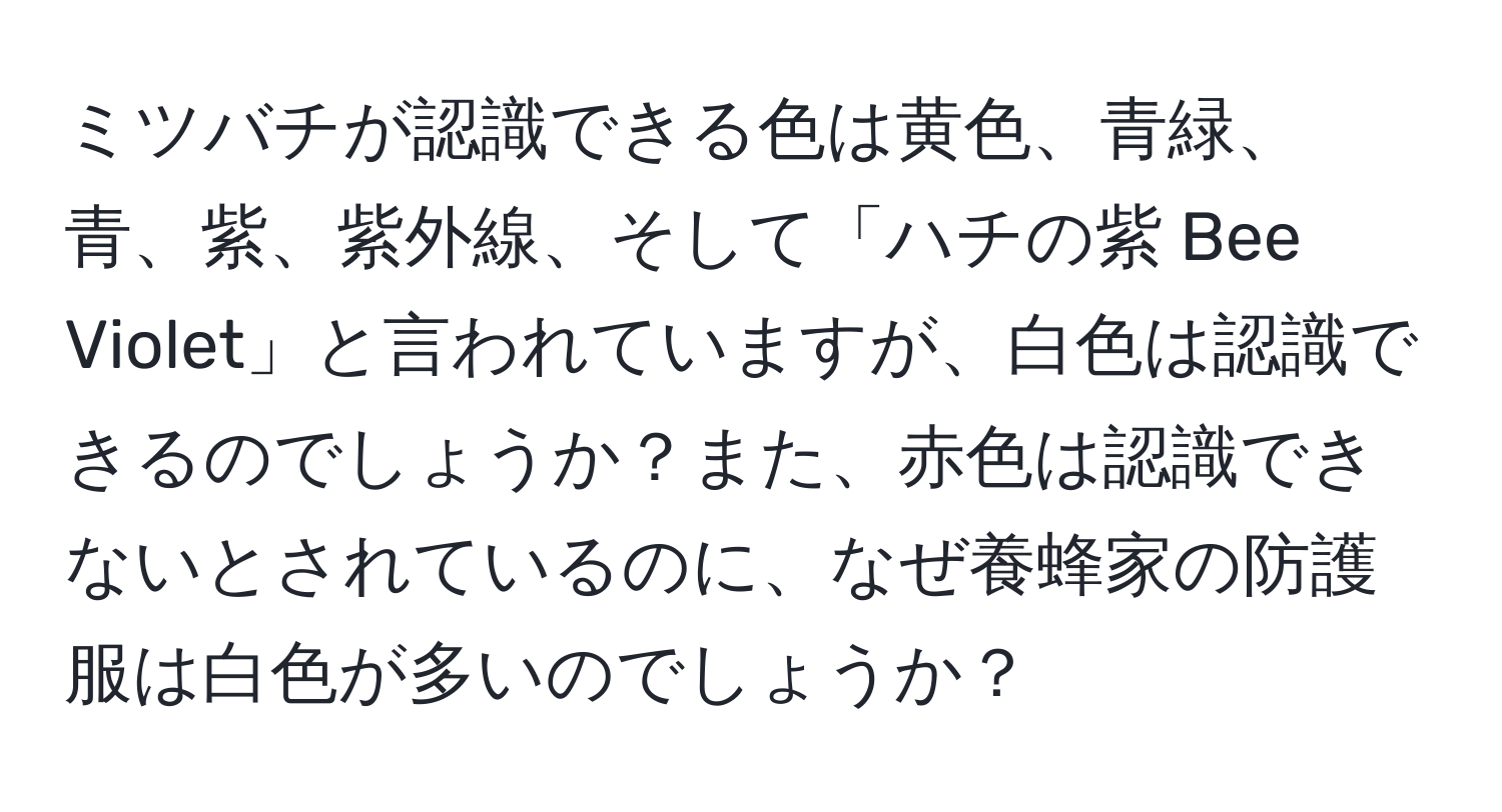 ミツバチが認識できる色は黄色、青緑、青、紫、紫外線、そして「ハチの紫 Bee Violet」と言われていますが、白色は認識できるのでしょうか？また、赤色は認識できないとされているのに、なぜ養蜂家の防護服は白色が多いのでしょうか？