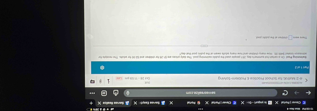 10:08 PM Mon Nov 4 26% 
C Clever | Portal is yogurt - Go Clever | Portal Portal Savvas EasyBr X Savvas Realize X 
savvasrealize.com ... 
ALGEBRA1 HON-47721200320A461 DUE 
4-2: MathXL for School: Practice & Problem-Solving Oct 28 - 11:59 pm 
Part 1 of 2 
Swimming Pool On a certain hot summer's day, 251 people used the public swimming pool. The daily prices are $1.25 for children and $2.00 for adults. The receipts for 
admission totaled $466.00. How many children and how many adults swam at the public pool that day
There were □ children at the public pool.