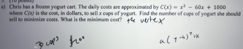 (10 pomts) 
a) Chris has a frozen yogurt cart. The daily costs are approximated by C(x)=x^2-60x+1000
where C(x) is the cost, in dollars, to sell x cups of yogurt. Find the number of cups of yogurt she should 
sell to minimize costs. What is the minimum cost?