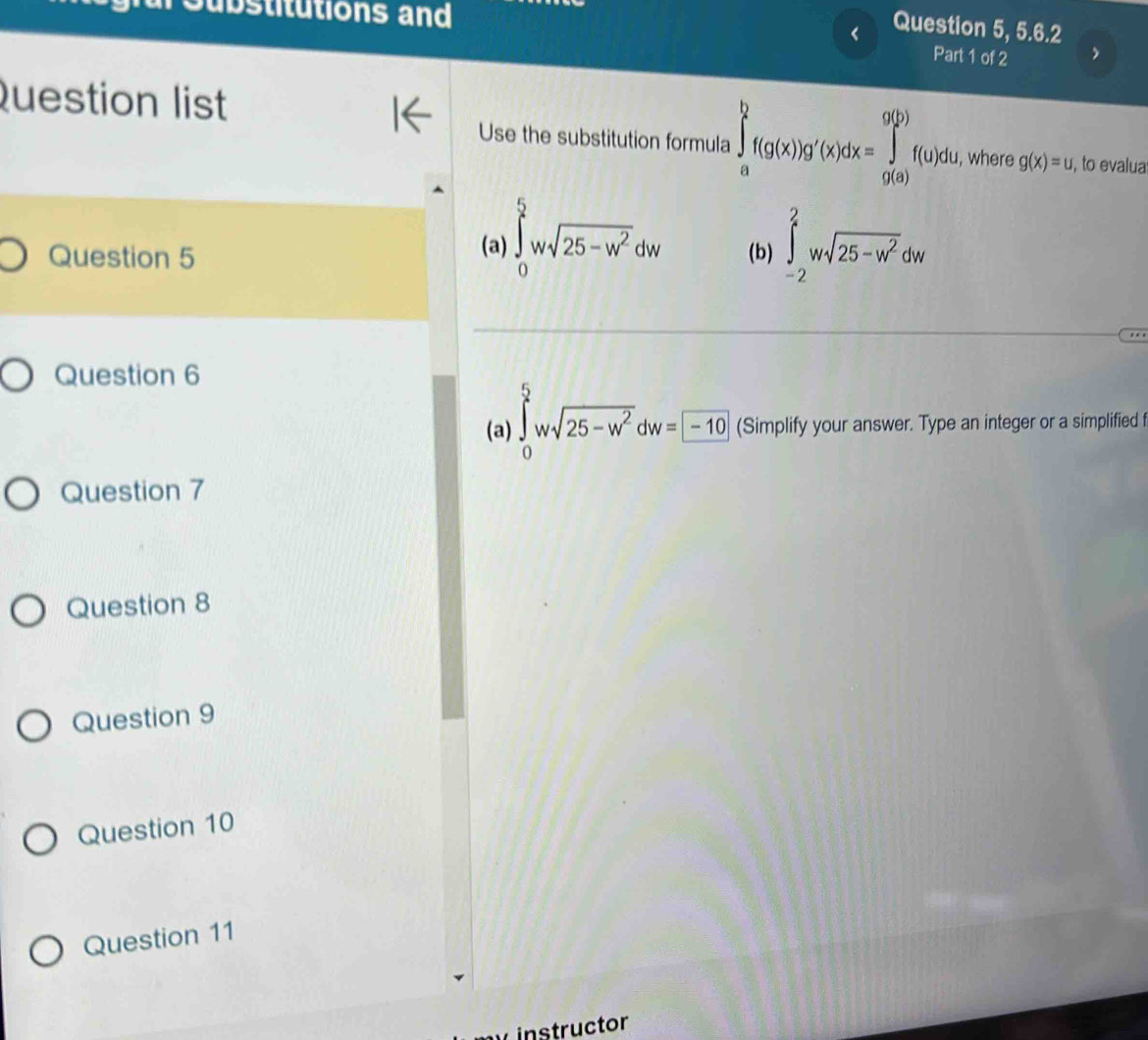 ubstitutions and
Question 5, 5.6.2
Part 1 of 2
Question list
Use the substitution formula ∈tlimits _a^(bf(g(x))g'(x)dx=∈tlimits _(g(a))^(g(y))f(u)du , where g(x)=u , to evalua
Question 5 (a) ∈tlimits _0^5wsqrt(25-w^2))dw (b) ∈tlimits _(-2)^2wsqrt(25-w^2)dw
Question 6
(a) ∈tlimits _0^(5wsqrt(25-w^2))dw=-10 (Simplify your answer. Type an integer or a simplified f
Question 7
Question 8
Question 9
Question 10
Question 11
instructor