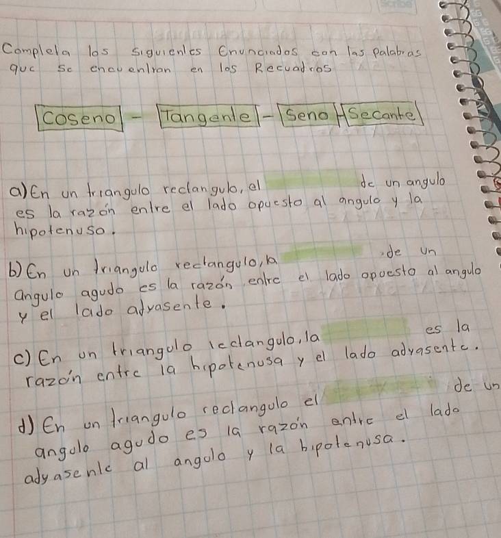 Complela los siguienles Cnuncradas con las palabras 
quc Sc encvenlran en l0s Recuadros 
coseno Tangenle Seno Secante 
a)En un triangolo reclangulo, el do un angula 
es la razon enlre el lado opuesto al angulo y la 
hipotenuso. 
de un 
b) En un friangoo reciangulo, 1 
angule agudo es la razon enrc el lado opoesto al angula 
yel lado afvasente. 
c) En on triangolo icclangolo, la es la 
razoin entrc 1a hipotenusa y e lado advasente. 
de un 
d En on friangulo reclangolo el 
angolo agudo es 1a razon entrc el lado 
adyasenlc al angolo y la bipotenusa.