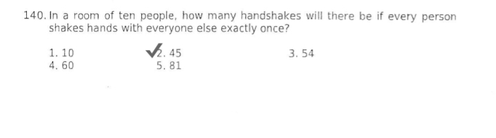 In a room of ten people, how many handshakes will there be if every person
shakes hands with everyone else exactly once?
1.10 2. 45 3.54
4.60 5. 81