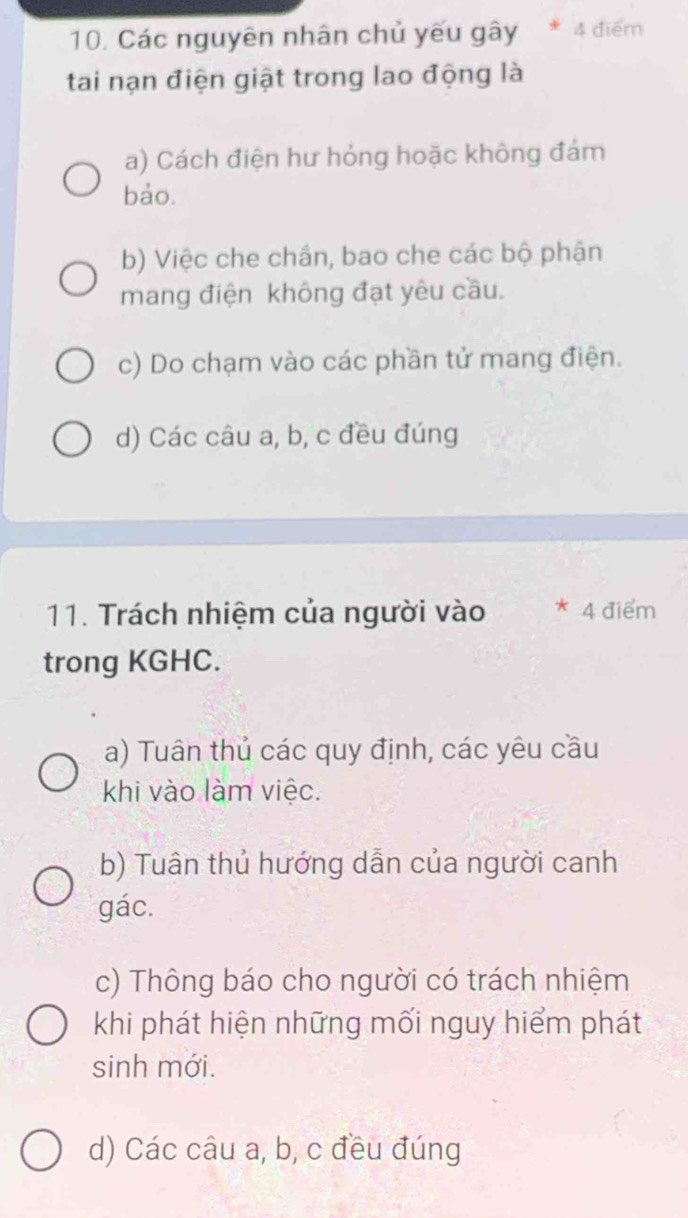 Các nguyên nhân chủ yếu gây * 4 điểm
tai nạn điện giật trong lao động là
a) Cách điện hư hỏng hoặc không đám
bảo.
b) Việc che chắn, bao che các bộ phận
mang điện không đạt yêu cầu.
c) Do chạm vào các phần tử mang điện.
d) Các câu a, b, c đều đúng
11. Trách nhiệm của người vào * 4 điểm
trong KGHC.
a) Tuân thủ các quy định, các yêu cầu
khi vào làm việc.
b) Tuân thủ hướng dẫn của người canh
gác.
c) Thông báo cho người có trách nhiệm
khi phát hiện những mối nguy hiểm phát
sinh mới.
d) Các câu a, b, c đều đúng