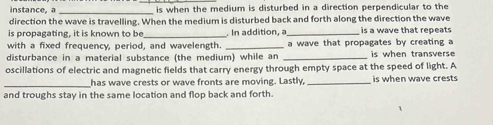 instance, a _is when the medium is disturbed in a direction perpendicular to the 
direction the wave is travelling. When the medium is disturbed back and forth along the direction the wave 
is propagating, it is known to be_ . In addition, a_ is a wave that repeats 
with a fixed frequency, period, and wavelength. _a wave that propagates by creating a 
disturbance in a material substance (the medium) while an _is when transverse 
oscillations of electric and magnetic fields that carry energy through empty space at the speed of light. A 
_has wave crests or wave fronts are moving. Lastly, _is when wave crests 
and troughs stay in the same location and flop back and forth.
