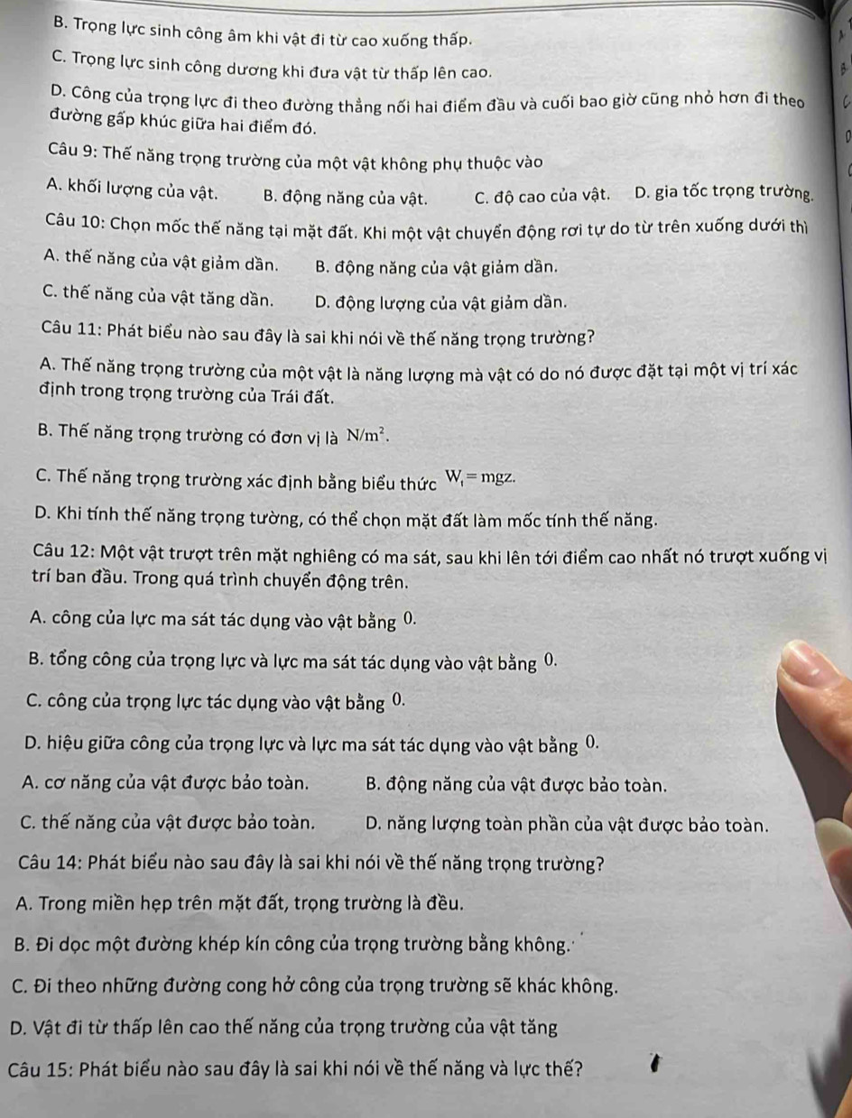 B. Trọng lực sinh công âm khi vật đi từ cao xuống thấp.
C. Trọng lực sinh công dương khi đưa vật từ thấp lên cao.
A
D. Công của trọng lực đi theo đường thẳng nối hai điểm đầu và cuối bao giờ cũng nhỏ hơn đi theo C
đường gấp khúc giữa hai điểm đó.
0
Câu 9: Thế năng trọng trường của một vật không phụ thuộc vào
A. khối lượng của vật. B. động năng của vật. C. độ cao của vật. D. gia tốc trọng trường.
Câu 10: Chọn mốc thế năng tại mặt đất. Khi một vật chuyển động rơi tự do từ trên xuống dưới thì
A. thế năng của vật giảm dần. B. động năng của vật giảm dần.
C. thế năng của vật tăng dần. D. động lượng của vật giảm dần.
Câu 11: Phát biểu nào sau đây là sai khi nói về thế năng trọng trường?
A. Thế năng trọng trường của một vật là năng lượng mà vật có do nó được đặt tại một vị trí xác
định trong trọng trường của Trái đất.
B. Thế năng trọng trường có đơn vị là N/m^2.
C. Thế năng trọng trường xác định bằng biểu thức W_1= mgz.
D. Khi tính thế năng trọng tường, có thể chọn mặt đất làm mốc tính thế năng.
Câu 12: Một vật trượt trên mặt nghiêng có ma sát, sau khi lên tới điểm cao nhất nó trượt xuống vị
trí ban đầu. Trong quá trình chuyển động trên.
A. công của lực ma sát tác dụng vào vật bằng 0.
B. tổng công của trọng lực và lực ma sát tác dụng vào vật bằng 0.
C. công của trọng lực tác dụng vào vật bằng 0.
D. hiệu giữa công của trọng lực và lực ma sát tác dụng vào vật bằng 0.
A. cơ năng của vật được bảo toàn. B. động năng của vật được bảo toàn.
C. thế năng của vật được bảo toàn. D. năng lượng toàn phần của vật được bảo toàn.
Câu 14: Phát biểu nào sau đây là sai khi nói về thế năng trọng trường?
A. Trong miền hẹp trên mặt đất, trọng trường là đều.
B. Đi dọc một đường khép kín công của trọng trường bằng không.
C. Đi theo những đường cong hở công của trọng trường sẽ khác không.
D. Vật đi từ thấp lên cao thế năng của trọng trường của vật tăng
Câu 15: Phát biểu nào sau đây là sai khi nói về thế năng và lực thế?