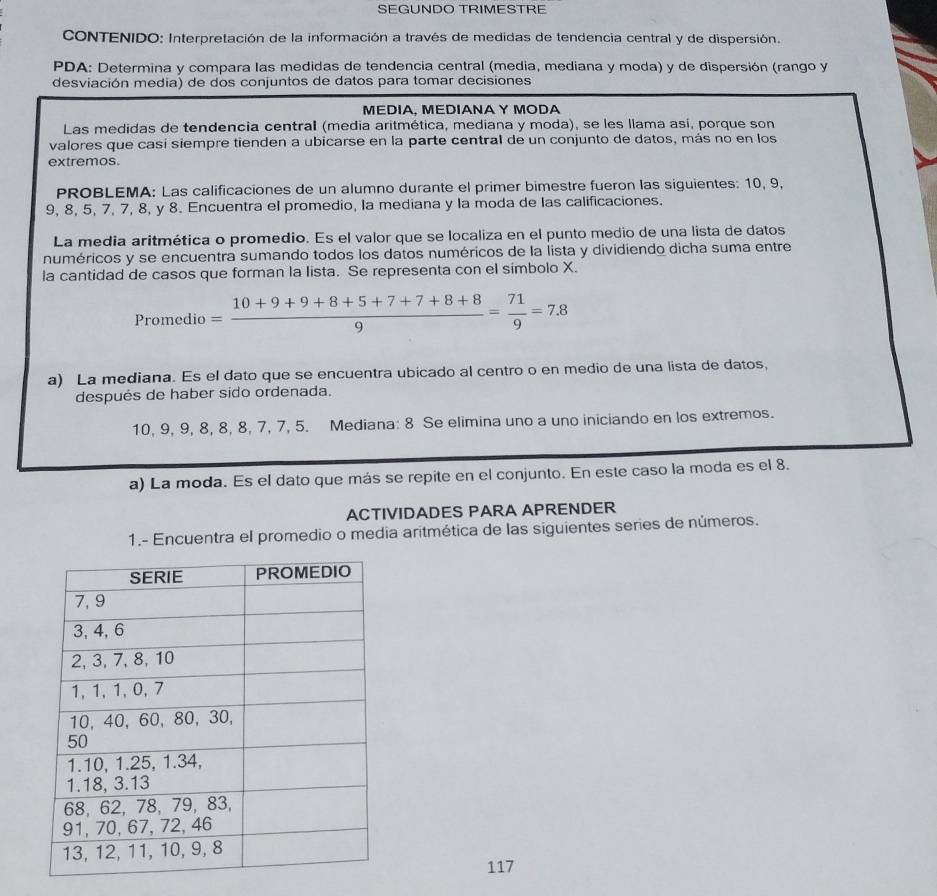 SEGUNDO TRIMESTRE
CONTENIDO: Interpretación de la información a través de medidas de tendencia central y de dispersión.
PDA: Determina y compara las medidas de tendencia central (media, mediana y moda) y de dispersión (rango y
desviación media) de dos conjuntos de datos para tomar decisiones
MEDIA, MEDIANA Y MODA
Las medidas de tendencia central (media aritmética, mediana y moda), se les llama así, porque son
valores que casí siempre tienden a ubicarse en la parte central de un conjunto de datos, más no en los
extremos.
PROBLEMA: Las calificaciones de un alumno durante el primer bimestre fueron las siguientes: 10, 9,
9, 8, 5, 7, 7, 8, y 8. Encuentra el promedio, la mediana y la moda de las calificaciones.
La media aritmética o promedio. Es el valor que se localiza en el punto medio de una lista de datos
numéricos y se encuentra sumando todos los datos numéricos de la lista y dividiendo dicha suma entre
la cantidad de casos que forman la lista. Se representa con el simbolo X.
Promedio = (10+9+9+8+5+7+7+8+8)/9 = 71/9 =7.8
a) La mediana. Es el dato que se encuentra ubicado al centro o en medio de una lista de datos,
después de haber sido ordenada.
10, 9, 9, 8, 8, 8, 7, 7, 5. Mediana: 8 Se elimina uno a uno iniciando en los extremos.
a) La moda. Es el dato que más se repite en el conjunto. En este caso la moda es el 8.
ACTIVIDADES PARA APRENDER
1.- Encuentra el promedio o media aritmética de las siguientes series de números.
117