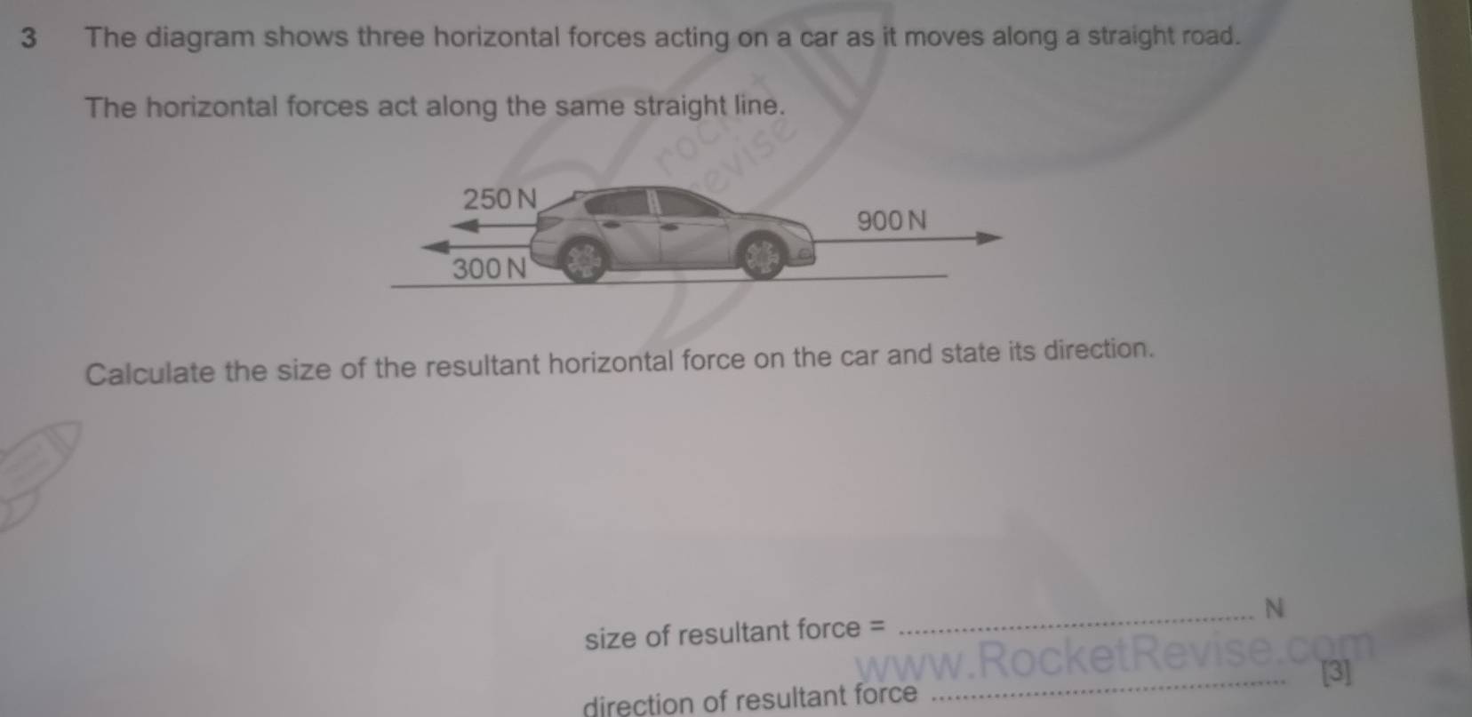 The diagram shows three horizontal forces acting on a car as it moves along a straight road. 
The horizontal forces act along the same straight line. 
Calculate the size of the resultant horizontal force on the car and state its direction. 
size of resultant force = _N 
_[3] 
direction of resultant force