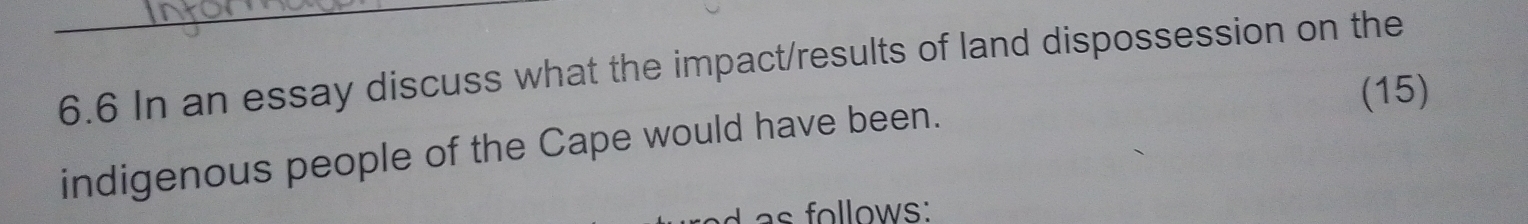 6.6 In an essay discuss what the impact/results of land dispossession on the 
(15) 
indigenous people of the Cape would have been. 
as follows: