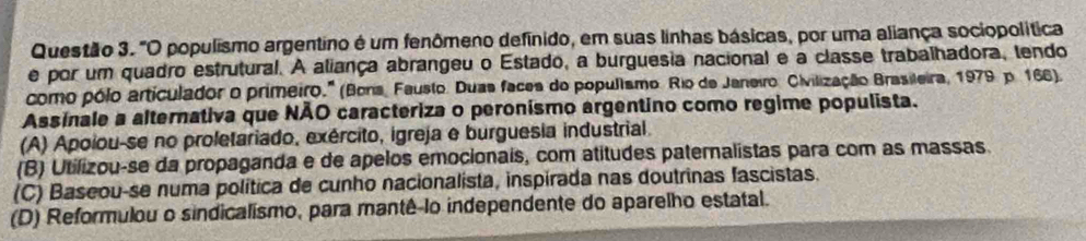 "O populismo argentino é um fenômeno definido, em suas linhas básicas, por uma aliança sociopolítica
e por um quadro estrutural. A aliança abrangeu o Estado, a burguesia nacional e a classe trabalhadora, tendo
como pólo articulador o primeiro.'' (Bons, Fausto. Duas faces do popullsmo. Rio de Janeiro, Civilização Brasileira, 1979 p. 166).
Assinale a alternativa que NÃO caracteriza o peronísmo argentino como regime populista.
(A) Apoiou-se no proletariado, exército, igreja e burguesia industrial.
(B) Utilizou-se da propaganda e de apelos emocionais, com atitudes paternalistas para com as massas.
(C) Baseou-se numa política de cunho nacionalista, inspirada nas doutrinas fascistas.
(D) Reformulou o sindicalismo, para mantê-lo independente do aparelho estatal.