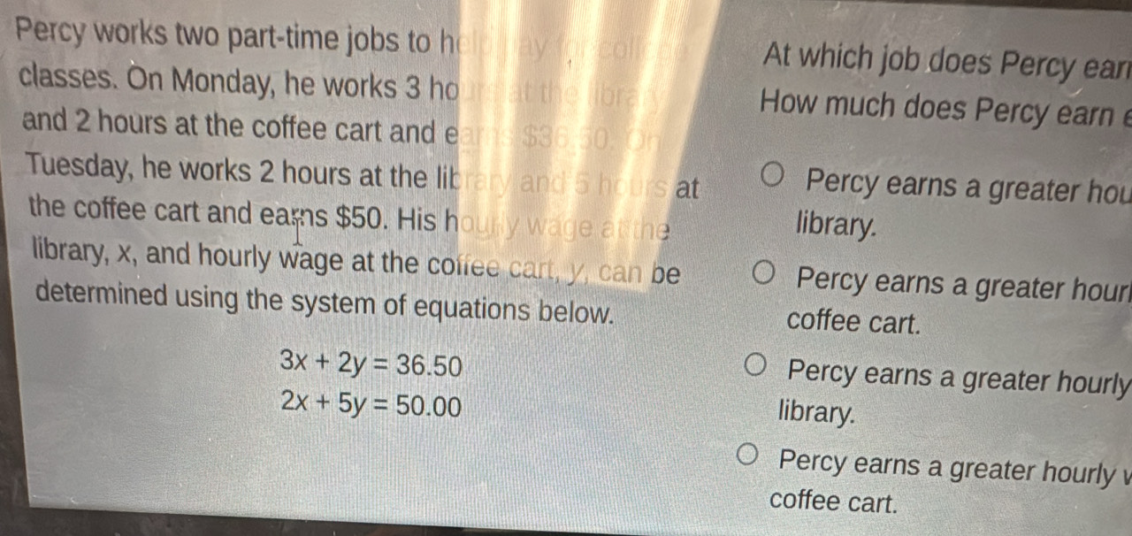 Percy works two part-time jobs to h V for col At which job does Percy ear
classes. On Monday, he works 3 ho nat the libra How much does Percy earn 
and 2 hours at the coffee cart and e arns $36.50. Oh
Tuesday, he works 2 hours at the library and 5 hours at
Percy earns a greater hou
the coffee cart and ears $50. His hourly wage at the
library.
library, x, and hourly wage at the coffee cart, y, can be Percy earns a greater hour
determined using the system of equations below. coffee cart.
3x+2y=36.50
Percy earns a greater hourly
2x+5y=50.00
library.
Percy earns a greater hourly 
coffee cart.