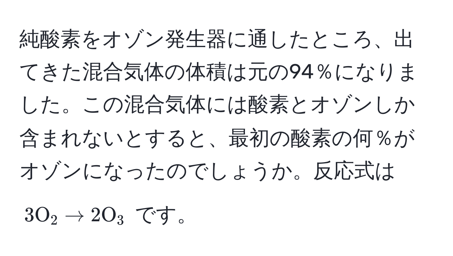 純酸素をオゾン発生器に通したところ、出てきた混合気体の体積は元の94％になりました。この混合気体には酸素とオゾンしか含まれないとすると、最初の酸素の何％がオゾンになったのでしょうか。反応式は $3 O_2 arrow 2 O_3$ です。