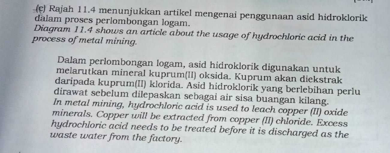 Rajah 11.4 menunjukkan artikel mengenai penggunaan asid hidroklorik 
dalam proses perlombongan logam. 
Diagram 11.4 shows an article about the usage of hydrochloric acid in the 
process of metal mining. 
Dalam perlombongan logam, asid hidroklorik digunakan untuk 
melarutkan mineral kuprum(II) oksida. Kuprum akan diekstrak 
daripada kuprum(II) klorida. Asid hidroklorik yang berlebihan perlu 
dirawat sebelum dilepaskan sebagai air sisa buangan kilang. 
In metal mining, hydrochloric acid is used to leach copper (II) oxide 
minerals. Copper will be extracted from copper (II) chloride. Excess 
hydrochloric acid needs to be treated before it is discharged as the 
waste water from the factory.