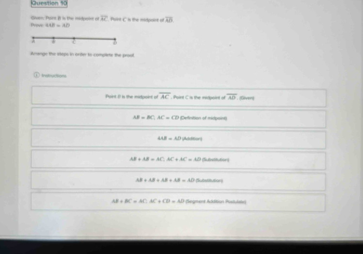 Given: Point B is the midpoint of overline AC. Point C is the midpoint of overline AD. 
Prove 4AB=AD
Arrange the steps in order to complete the prool.
① Instructions
Point 8 is the midpoint of overline AC. Point C is the midpoint of overline AD. (Given)
AB=BC, AC=CD (Definition of midpoint)
4AB=AD (Addition)
AB+AB=AC, AC+AC=AD (Substitution)
AB+AB+AB+AB=AD (Substitution)
AB+BC=AC; AC+CD=AD (Segment Addition Postulate)