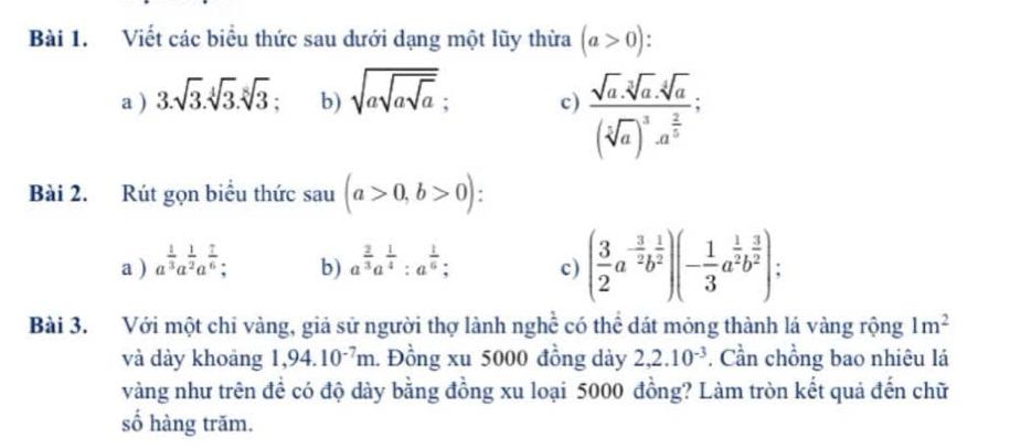 Viết các biểu thức sau dưới dạng một lũy thừa (a>0) I 
a ) 3.sqrt(3).sqrt[4](3).sqrt[8](3) b) sqrt(asqrt asqrt a); c) frac sqrt(a)· sqrt[3](a)· sqrt[4](a)(sqrt[5](a))^3· a^(frac 2)3 : 
Bài 2. Rút gọn biểu thức sau (a>0,b>0) : 
a ) a^(frac 1)3a^(frac 1)2a^(frac 7)6; b) a^(frac 2)3a^(frac 1)4 : a^(frac 1)6; c) ( 3/2 a^(-frac 3)2b^(frac 1)2)(- 1/3 a^(frac 1)2b^(frac 3)2); 
Bài 3. Với một chỉ vàng, giả sử người thợ lành nghề có thể dát mỏng thành lá vàng rộng 1m^2
và dày khoảng 1,94.10^(-7)m 1 Đồng xu 5000 đồng dày 2,2.10^(-3). Cần chồng bao nhiêu lá 
vàng như trên để có độ dày bằng đồng xu loại 5000 đồng? Làm tròn kết quả đến chữ 
số hàng trăm.