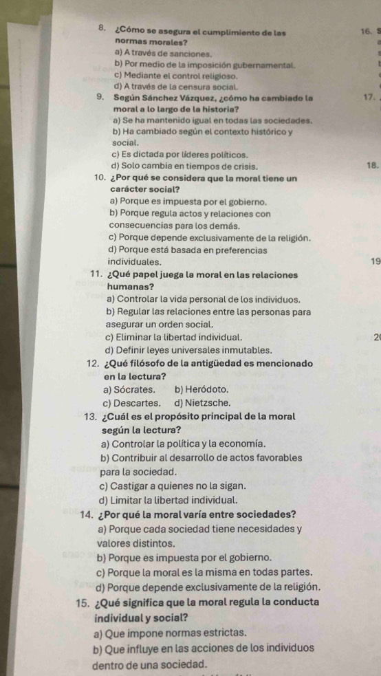 ¿Cómo se asegura el cumplimiento de las 16. S
normas morales?
a) A través de sanciones.
s
b) Por medio de la imposición gubernamental.
c) Mediante el control religioso.
d) A través de la censura social.
9. Según Sánchez Vázquez, ¿cómo ha cambiado la 17.
moral a lo largo de la historia?
a) Se ha mantenido igual en todas las sociedades.
b) Ha cambiado según el contexto histórico y
social.
c) Es dictada por líderes políticos.
d) Solo cambia en tiempos de crisis. 18.
10. ¿Por qué se considera que la moral tiene un
carácter social?
a) Porque es impuesta por el gobierno.
b) Porque regula actos y relaciones con
consecuencias para los demás.
c) Porque depende exclusivamente de la religión.
d) Porque está basada en preferencias
individuales.
19
11. ¿Qué papel juega la moral en las relaciones
humanas?
a) Controlar la vida personal de los individuos.
b) Regular las relaciones entre las personas para
asegurar un orden social.
c) Eliminar la libertad individual. 2
d) Definir leyes universales inmutables.
12. ¿Qué filósofo de la antigüedad es mencionado
en la lectura?
a) Sócrates. b) Heródoto.
c) Descartes. d) Nietzsche.
13. ¿Cuál es el propósito principal de la moral
según la lectura?
a) Controlar la política y la economía.
b) Contribuir al desarrollo de actos favorables
para la sociedad.
c) Castigar a quienes no la sigan.
d) Limitar la libertad individual.
14. ¿Por qué la moral varía entre sociedades?
a) Porque cada sociedad tiene necesidades y
valores distintos.
b) Porque es impuesta por el gobierno.
c) Porque la moral es la misma en todas partes.
d) Porque depende exclusivamente de la religión.
15. ¿Qué significa que la moral regula la conducta
individual y social?
a) Que impone normas estrictas.
b) Que influye en las acciones de los individuos
dentro de una sociedad.