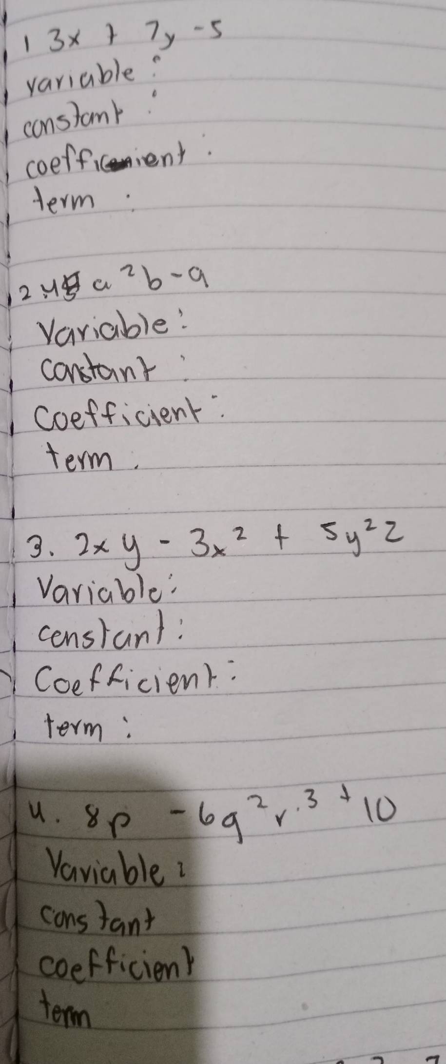 3x+7y-5
variable? 
Iconslank" 
1 coefficient. 
term:
12u a^2b-a
Variable! 
constant: 
Coefficient: 
term. 
3. 2xy-3x^2+5y^2z
Variable: 
censtant: 
Coefficient: 
term; 
u. 8p-6q^2r^3+10
Vaviable 
cons tant 
coefficienk 
term