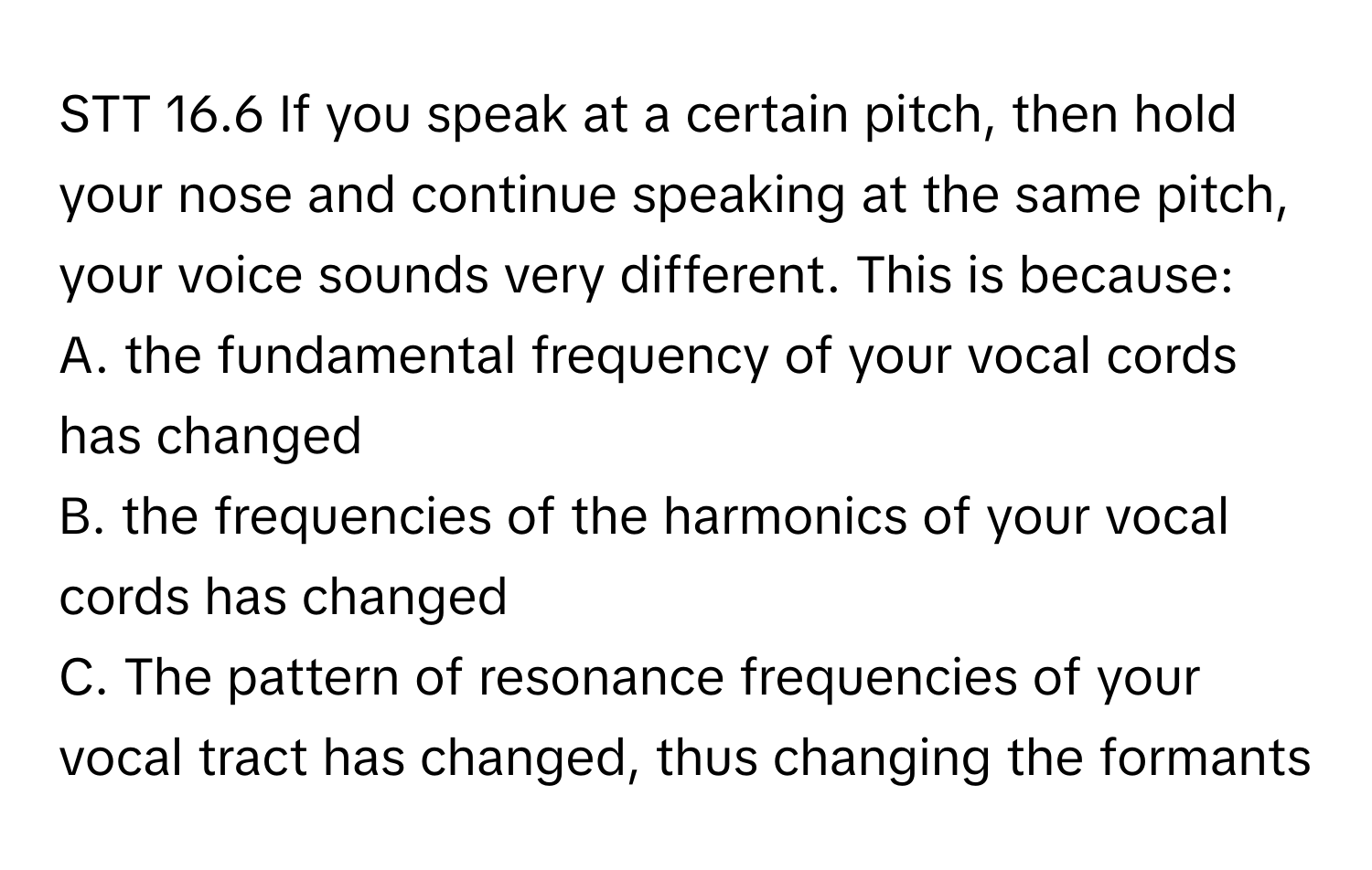 STT 16.6 If you speak at a certain pitch, then hold your nose and continue speaking at the same pitch, your voice sounds very different. This is because:
A. the fundamental frequency of your vocal cords has changed
B. the frequencies of the harmonics of your vocal cords has changed
C. The pattern of resonance frequencies of your vocal tract has changed, thus changing the formants