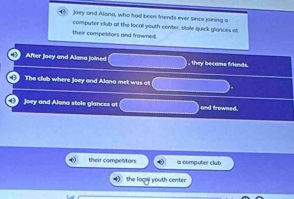 Joey and Alana, who had been friends ever since joining a
computer club at the local youth center, stole quick glances at
their competitors and frowned.
After Joey and Alana joined , they became friends.
The club where Joey and Alana met was at
Joey and Alana stole glances at and frowned.
their competitors a computer club
the logal youth center