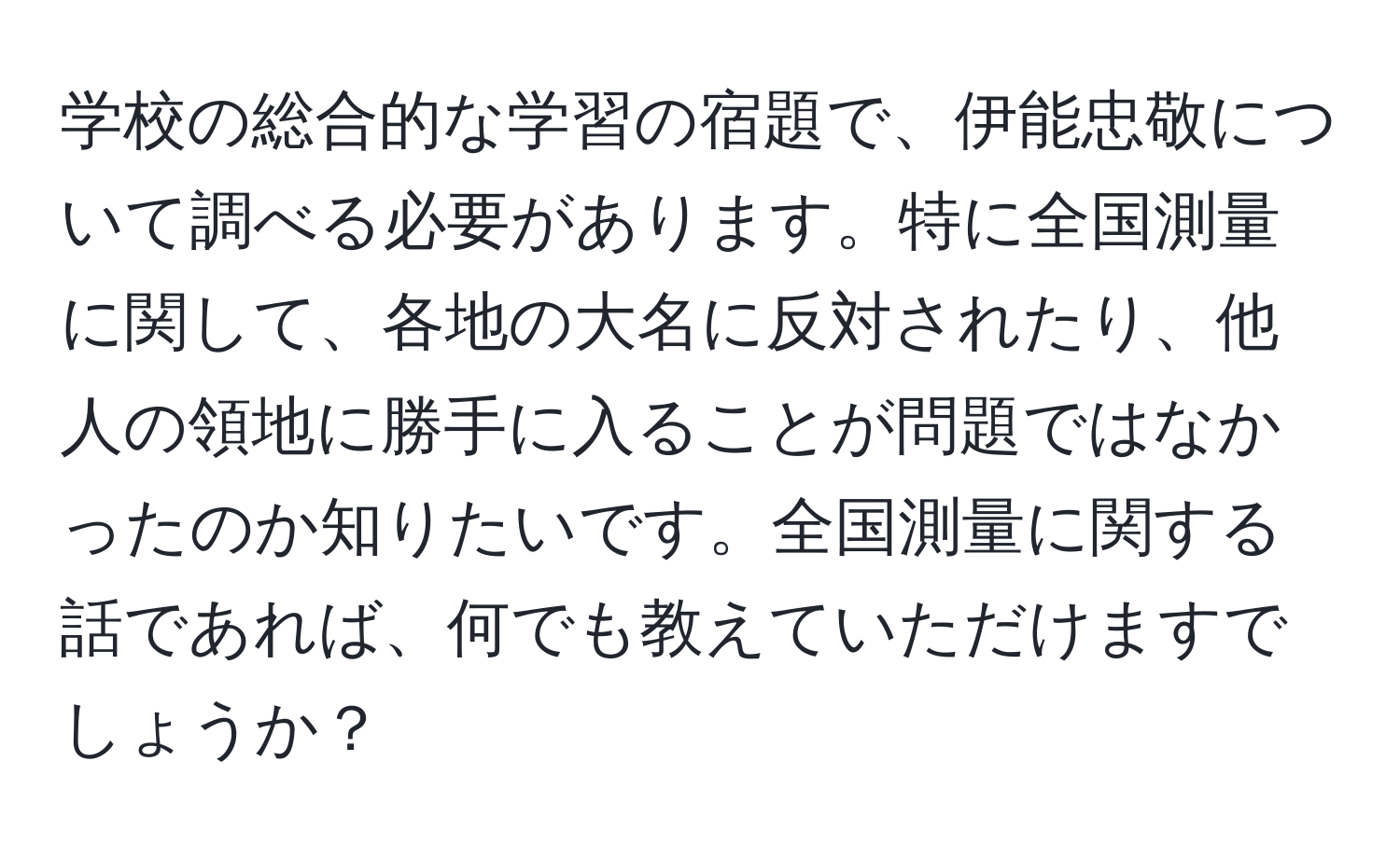 学校の総合的な学習の宿題で、伊能忠敬について調べる必要があります。特に全国測量に関して、各地の大名に反対されたり、他人の領地に勝手に入ることが問題ではなかったのか知りたいです。全国測量に関する話であれば、何でも教えていただけますでしょうか？