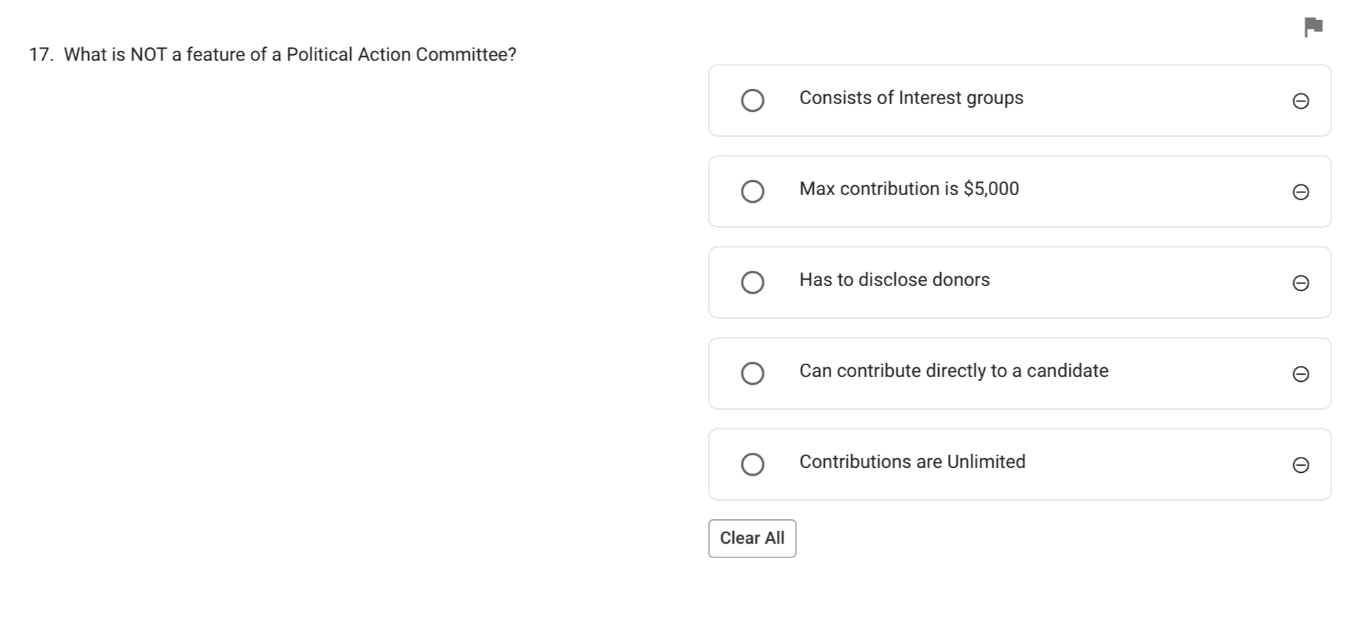 What is NOT a feature of a Political Action Committee?
Consists of Interest groups
Max contribution is $5,000
Has to disclose donors
Can contribute directly to a candidate
Contributions are Unlimited
Clear All