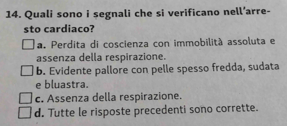 Quali sono i şegnali che si verificano nell’arre-
sto cardiaco?
a. Perdita di coscienza con immobilità assoluta e
assenza della respirazione.
b. Evidente pallore con pelle spesso fredda, sudata
e bluastra.
c. Assenza della respirazione.
d. Tutte le risposte precedenti sono corrette.