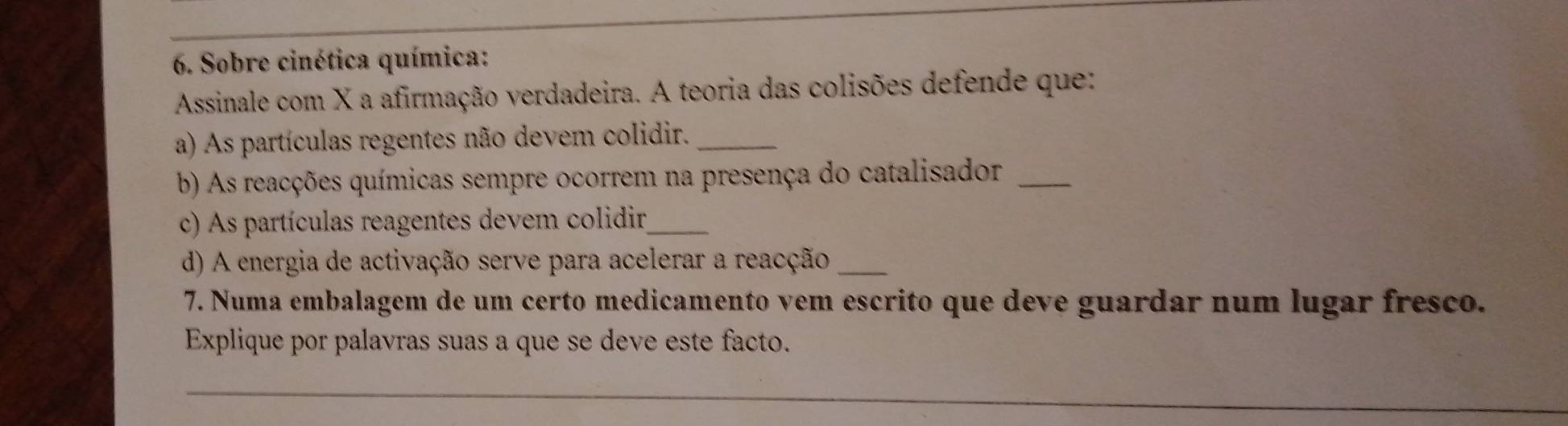 Sobre cinética química: 
Assinale com X a afirmação verdadeira. A teoria das colisões defende que: 
a) As partículas regentes não devem colidir._ 
b) As reacções químicas sempre ocorrem na presença do catalisador_ 
c) As partículas reagentes devem colidir_ 
d) A energia de activação serve para acelerar a reacção_ 
7. Numa embalagem de um certo medicamento vem escrito que deve guardar num lugar fresco. 
Explique por palavras suas a que se deve este facto. 
_