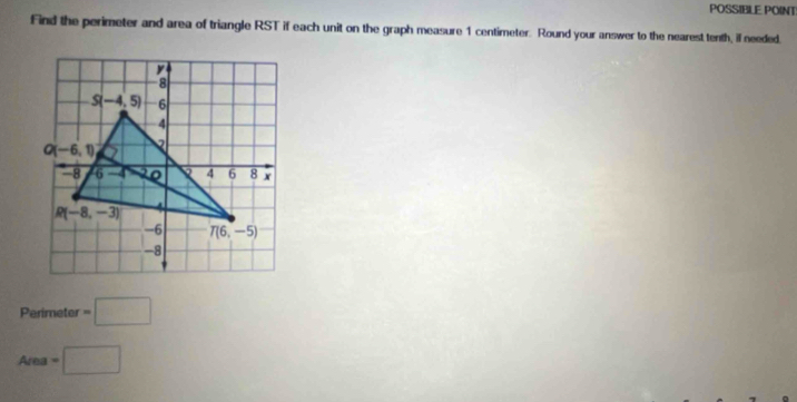 POSSIBLE POINT
Find the perimeter and area of triangle RST if each unit on the graph measure 1 centimeter. Round your answer to the nearest tenth, il needed.
Perimeter =□
Area=□