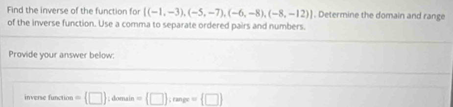 Find the inverse of the function for [(-1,-3),(-5,-7),(-6,-8),(-8,-12)]. Determine the domain and range 
of the inverse function. Use a comma to separate ordered pairs and numbers. 
Provide your answer below: 
inverse function = □ ; domain =  □ ; range = □ 