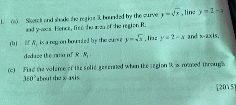 Sketch and shade the region R bounded by the curve y=sqrt(x) , line y=2-x
and y-axis. Hence, find the area of the region R. 
(b) If R_1 is a region bounded by the curve y=sqrt(x) , line y=2-x and x-axis, 
deduce the ratio of R:R_1. 
(c) Find the volume of the solid generated when the region R is rotated through
360° about the x-axis. 
[2015]