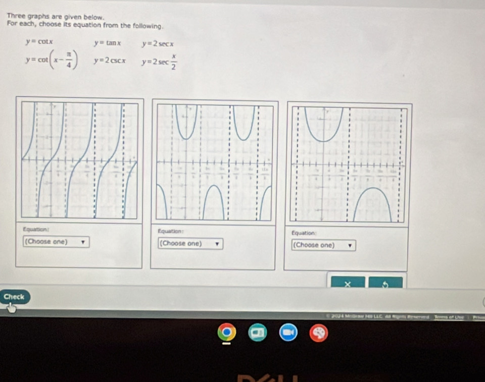 Three graphs are given below. 
For each, choose its equation from the following.
y=cot x y=tan x y=2sec x
y=cot (x- π /4 ) y=2csc x y=2sec  x/2 
Equation: Equation: Equation: 
(Choose one) (Choose one) (Choose one) 
Check