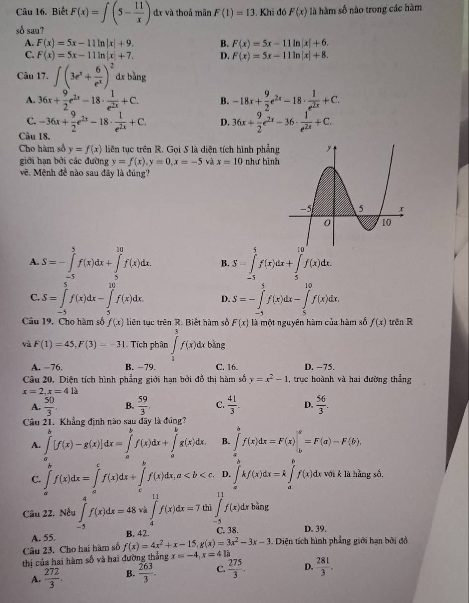 Biết F(x)=∈t (5- 11/x ) dr và thoả mãn F(1)=13. Khi đó F(x) là hàm số nào trong các hàm
số sau?
A. F(x)=5x-11ln |x|+9. B. F(x)=5x-11ln |x|+6.
C. F(x)=5x-11ln |x|+7. D. F(x)=5x-11ln |x|+8.
Câu 17. ∈t (3e^x+ 6/e^x )^2 dx bàng
A. 36x+ 9/2 e^(2x)-18·  1/e^(2x) +C. -18x+ 9/2 e^(2x)-18·  1/e^(2x) +C.
B.
C. -36x+ 9/2 e^(2x)-18·  1/e^(2x) +C. 36x+ 9/2 e^(2x)-36·  1/e^(2x) +C.
D.
Câu 18.
Cho hàm số y=f(x) liên tục trên R. Gọi S là diện tích hình phẳng
giới hạn bởi các đường y=f(x),y=0,x=-5 và x=10 như hình
vẽ. Mệnh đề nào sau đây là đúng?
A. S=-∈tlimits _(-5)^5f(x)dx+∈tlimits _5^((10)f(x)dx. S=∈tlimits _(-5)^5f(x)dx+∈tlimits _5^(10)f(x)dx.
B.
C. S=∈tlimits _(-5)^5f(x)dx-∈tlimits _5^(10)f(x)dx. S=-∈tlimits _(-5)^5f(x)dx-∈tlimits _5^(10)f(x)dx.
D.
Câu 19. Cho hàm số f(x) liên tục trên R. Biết hàm số F(x) là một nguyên hàm của hàm số f(x) trên R
và F(1)=45,F(3)=-31. Tích phân ∈tlimits _1^3f(x)dx bằng
A. −76. B. −79. C. 16. D. −75.
Câu 20. Diện tích hình phẳng giới hạn bởi đồ thị hàm số y=x^2)-1 , trục hoành và hai đường thẳng
x=2,x=4la
A.  50/3 . B.  59/3 . C.  41/3 .  56/3 .
D.
Câu 21. Khẳng định nào sau đây là đúng?
A. ∈tlimits _a^(b[f(x)-g(x)]dx=∈tlimits _a^bf(x)dx+∈tlimits _a^bg(x)dx. B. ∈tlimits _a^bf(x)dx=F(x)|_b^a=F(a)-F(b).
C. ∈tlimits _a^bf(x)dx=∈tlimits _a^cf(x)dx+∈tlimits _c^bf(x)dx,a D. ∈tlimits _a^bkf(x)dx=k∈tlimits _a^bf(x)dx với k là hằng số.
Câu 22. Nếu ∈tlimits _(-5)^4f(x)dx=48 và ∈tlimits _4^(11)f(x)dx=7 thì ∈tlimits _(-5)^(11)f(x)dxb^frac 2)3 ng
A. 55. B. 42.
C. 38. D. 39.
Câu 23. Cho hai hàm số f(x)=4x^2+x-15,g(x)=3x^2-3x-3. Diện tích hình phẳng giới hạn bởi đồ
thị của hai hàm số và hai đường thẳng x=-4,x=41dot a
A.  272/3 .
B.  263/3 .  275/3 . D.  281/3 .
C.