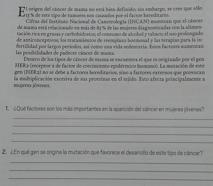 origen del cáncer de mama no está bien definido; sin embargo, se cree que sólo 
E 15 % de este tipo de tumores son causados por el factor hereditário 
Cifras del Instituto Nacional de Cancerología (INCAN) muestran que el cáncer 
de mama está relacionado en más de 85% de las mujeres diagnosticadas con la alimen- 
tación rica en grasas y carbohidratos; el consumo de alcohol y tabaco; el uso prolongado 
de anticonceptivos; los tratamientos de reemplazo hormonal y las terapias para la in- 
fertilidad por largos períodos, así como una vida sedentaria. Estos factores aumentan 
las posibilidades de padecer cáncer de mama. 
Dentro de los tipos de cáncer de mama se encuentra el que es originado por el gen 
HER2 (receptor 2 de factor de crecimiento epidérmico humano). La mutación de este 
gen (HER2) no se debe a factores hereditarios, sino a factores externos que provocan 
la multiplicación excesiva de sus proteínas en el tejido. Esto afecta principalmente a 
mujeres jóvenes. 
1. ¿Qué factores son los más importantes en la aparición del cáncer en mujeres jóvenes? 
_ 
_ 
_ 
_ 
2. ¿En qué gen se origina la mutación que favorece el desarrollo de este tipo de cáncer? 
_ 
_ 
_