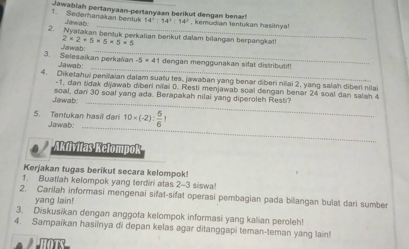 Jawablah pertanyaan-pertanyaan berikut dengan benar! 
_ 
1. Sederhanakan bentuk 14^7:14^3:14^2 , kemudian tentukan hasilnya! 
Jawab: 
2. Nyatakan bentuk perkalian berikut dalam bilangan berpangkat!
2* 2+5* 5* 5* 5
Jawab: 
_ 
_ 
3. Selesaikan perkalian -5* 41 dengan menggunakan sifat distributif! 
Jawab: 
4. Diketahui penilaian dalam suatu tes, jawaban yang benar diberi nilai 2, yang salah diberi nilai
-1, dan tidak dijawab diberi nilai 0. Resti menjawab soal dengan benar 24 soal dan salah 4
soal, dari 30 soal yang ada. Berapakah nilai yang diperoleh Resti? 
Jawab: 
_ 
5. Tentukan hasil dari 10* (-2): 5/6 !
Jawab: 
_ 
Aktivitas Kelompok 
Kerjakan tugas berikut secara kelompok! 
1. Buatlah kelompok yang terdiri atas 2-3 siswa! 
2. Carilah informasi mengenai sifat-sifat operasi pembagian pada bilangan bulat dari sumber 
yang lain! 
3. Diskusikan dengan anggota kelompok informasi yang kalian peroleh! 
4. Sampaikan hasilnya di depan kelas agar ditanggapi teman-teman yang lain!