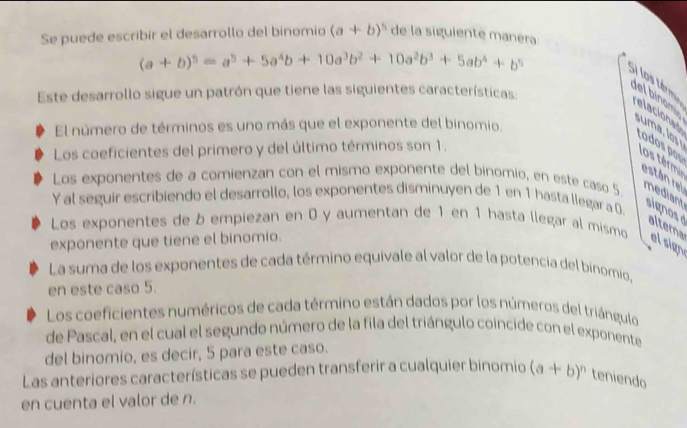 Se puede escribir el desarrollo del binomio (a+b)^5 de la siguiente manera
(a+b)^5=a^5+5a^4b+10a^3b^2+10a^2b^3+5ab^4+b^5
Este desarrollo sigue un patrón que tiene las siguientes características
Si los térm del binom elacioned todos por
El número de términos es uno más que el exponente del binomio.
suma, los 
Los coeficientes del primero y del último términos son 1.
los términ
están rel
Los exponentes de a comienzan con el mismo exponente del binomio, en este caso 5 mediant signos d alterna
Y al seguir escribiendo el desarrollo, los exponentes disminuyen de 1 en 1 hasta llegar a 0.
Los exponentes de b empiezan en 0 y aumentan de 1 en 1 hasta llegar al mismo
exponente que tiene el binomio. el sign
La suma de los exponentes de cada término equivale al valor de la potencia del binomio,
en este caso 5.
Los coeficientes numéricos de cada término están dados por los números del triángulo
de Pascal, en el cual el segundo número de la fila del triángulo coincide con el exponente
del binomio, es decir, 5 para este caso.
Las anteriores características se pueden transferir a cualquier binomio (a+b)^n teniendo
en cuenta el valor de n.