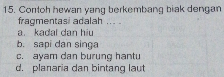 Contoh hewan yang berkembang biak dengan
fragmentasi adalah ... .
a. kadal dan hiu
b. sapi dan singa
c. ayam dan burung hantu
d. planaria dan bintang laut