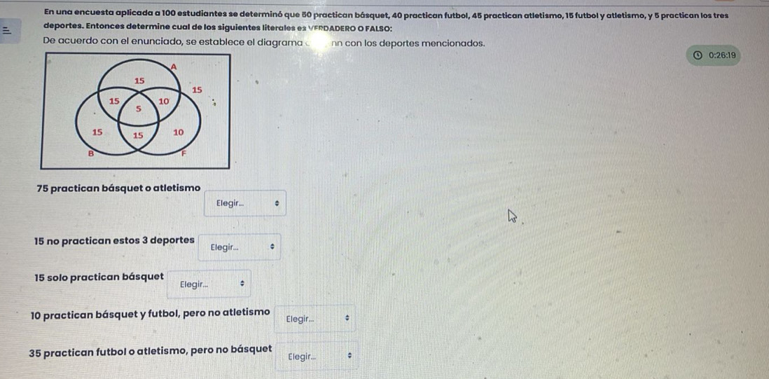 En una encuesta aplicada a 100 estudiantes se determinó que 50 practican básquet, 40 practican futbol, 45 practican atletismo, 15 futbol y atletismo, y 5 practican los tres 
deportes. Entonces determine cual de los siguientes literales es VFRDADERO O FALSO: 
De acuerdo con el enunciado, se establece el diagrama nn con los deportes mencionados. 
0:26:19
75 practican básquet o atletismo 
Elegir.. 
15 no practican estos 3 deportes Elegir... 
15 solo practican básquet Elegir... ;
10 practican básquet y futbol, pero no atletismo Elegir... ;
35 practican futbol o atletismo, pero no básquet Elegir... ;