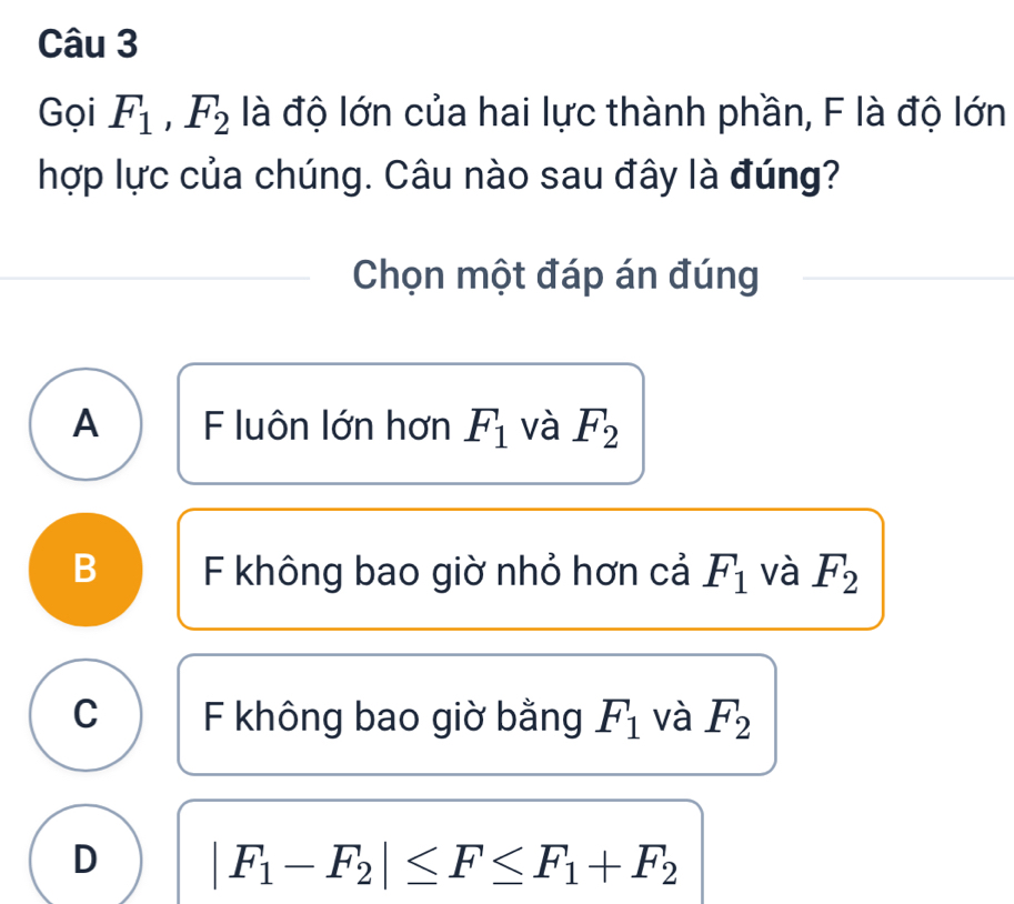 Gọi F_1, F_2 là độ lớn của hai lực thành phần, F là độ lớn
hợp lực của chúng. Câu nào sau đây là đúng?
Chọn một đáp án đúng
A F luôn lớn hơn F_1 và F_2
B F không bao giờ nhỏ hơn cả F_1 và F_2
C F không bao giờ bằng F_1 và F_2
D |F_1-F_2|≤ F≤ F_1+F_2