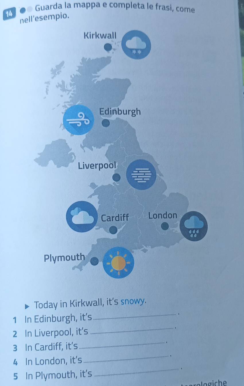 Guarda la mappa e completa le frasi, come 
14 
nell’esempio. 
Today in Kirkwall, it's snowy. 
_ 
_
1 In Edinburgh, it's
2 In Liverpool, it's 
.
3 In Cardiff, it’s 
_ 
4 In London, it's 
_ 
.
5 In Plymouth, it's 
_